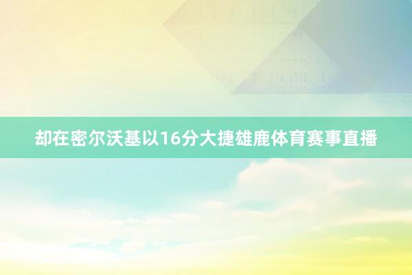 却在密尔沃基以16分大捷雄鹿体育赛事直播