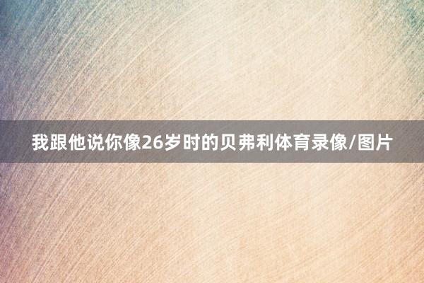 我跟他说你像26岁时的贝弗利体育录像/图片