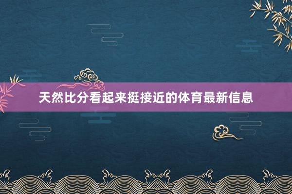 天然比分看起来挺接近的体育最新信息