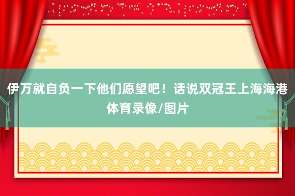 伊万就自负一下他们愿望吧！话说双冠王上海海港体育录像/图片