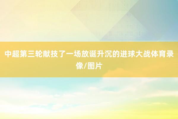 中超第三轮献技了一场放诞升沉的进球大战体育录像/图片
