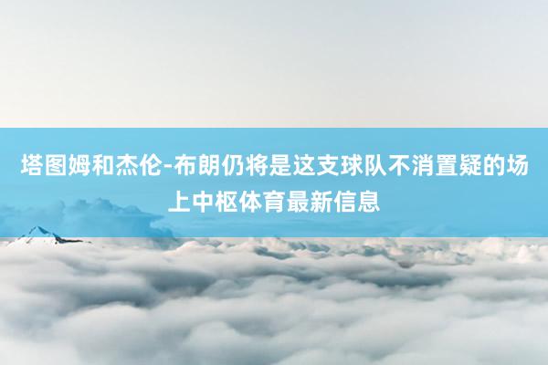 塔图姆和杰伦-布朗仍将是这支球队不消置疑的场上中枢体育最新信息