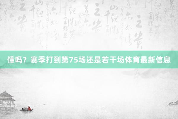 懂吗？赛季打到第75场还是若干场体育最新信息
