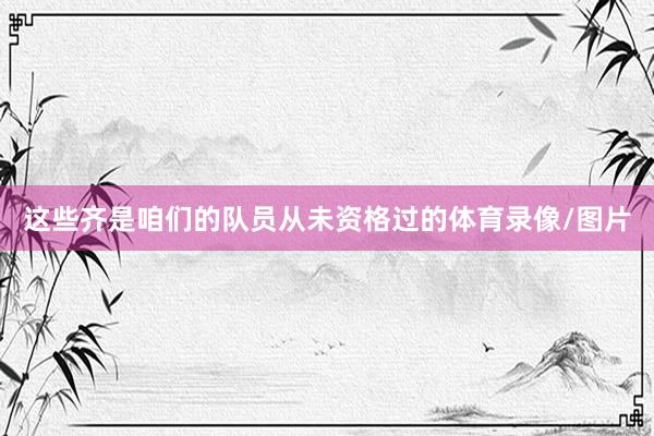这些齐是咱们的队员从未资格过的体育录像/图片