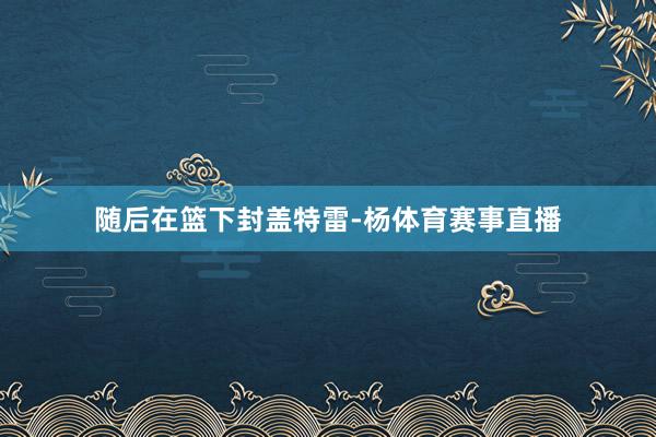 随后在篮下封盖特雷-杨体育赛事直播