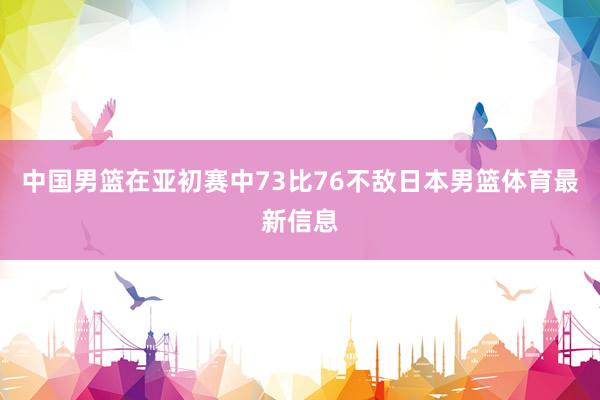 中国男篮在亚初赛中73比76不敌日本男篮体育最新信息