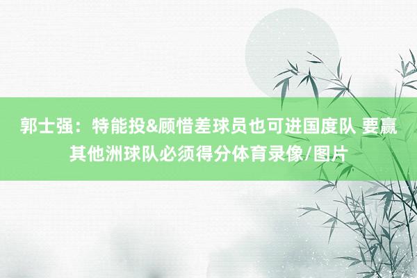 郭士强：特能投&顾惜差球员也可进国度队 要赢其他洲球队必须得分体育录像/图片