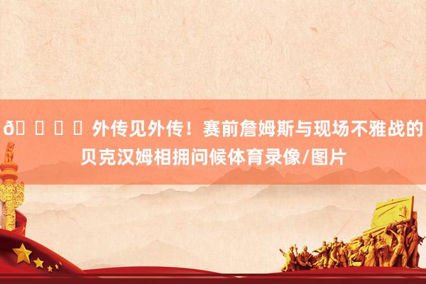 🏀⚽外传见外传！赛前詹姆斯与现场不雅战的贝克汉姆相拥问候体育录像/图片