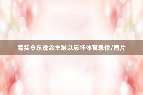 着实令东说念主难以忘怀体育录像/图片