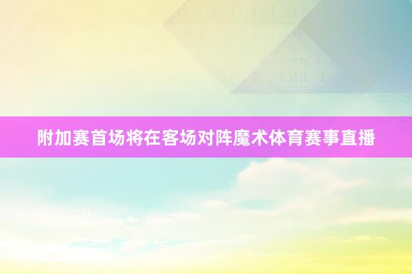附加赛首场将在客场对阵魔术体育赛事直播