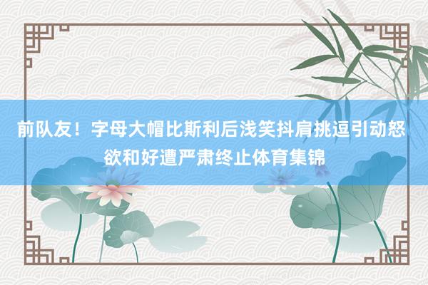 前队友！字母大帽比斯利后浅笑抖肩挑逗引动怒 欲和好遭严肃终止体育集锦