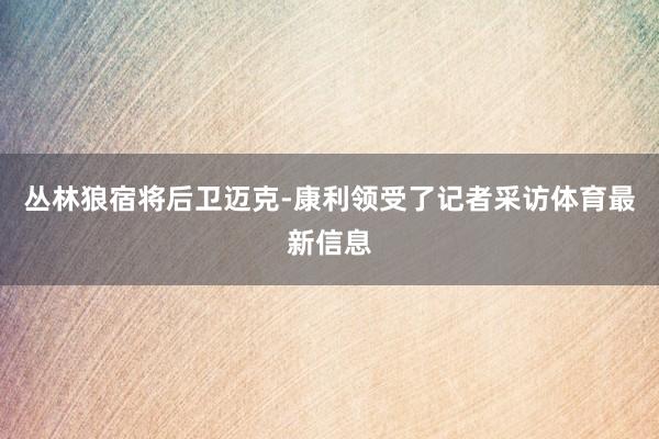 丛林狼宿将后卫迈克-康利领受了记者采访体育最新信息