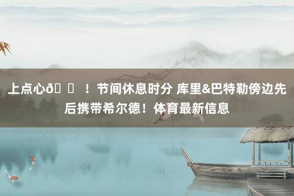 上点心😠！节间休息时分 库里&巴特勒傍边先后携带希尔德！体育最新信息