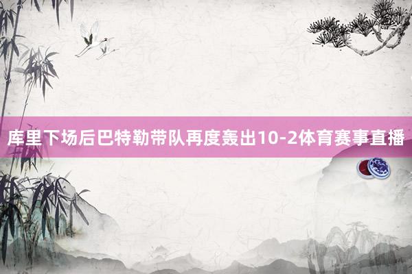 库里下场后巴特勒带队再度轰出10-2体育赛事直播