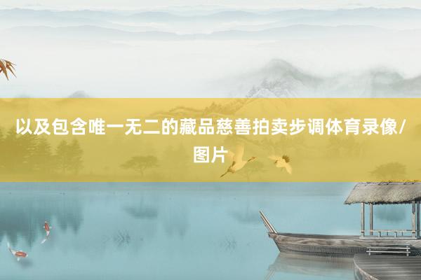 以及包含唯一无二的藏品慈善拍卖步调体育录像/图片