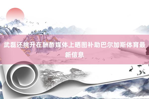 武磊还挑升在酬酢媒体上晒图补助巴尔加斯体育最新信息
