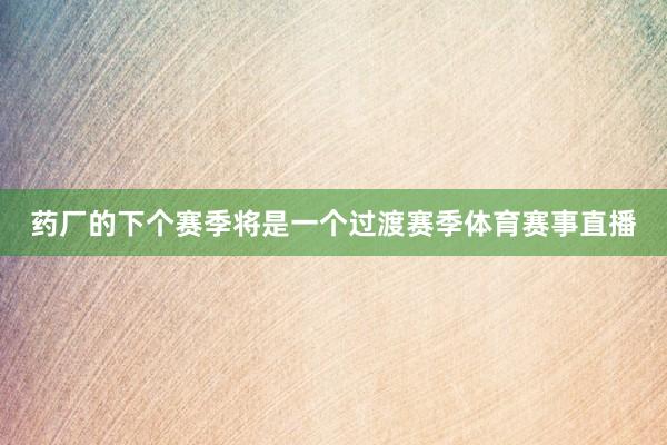 药厂的下个赛季将是一个过渡赛季体育赛事直播