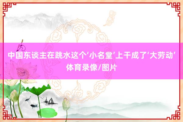 中国东谈主在跳水这个‘小名堂’上干成了‘大劳动’体育录像/图片