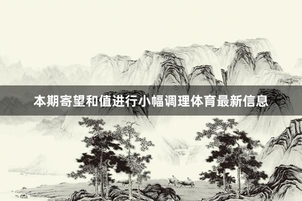 本期寄望和值进行小幅调理体育最新信息