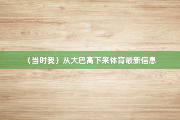 （当时我）从大巴高下来体育最新信息
