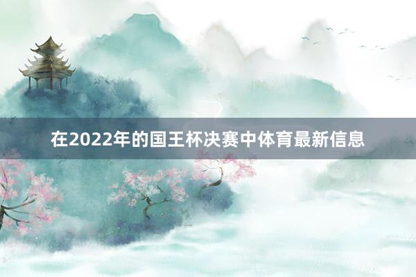 在2022年的国王杯决赛中体育最新信息