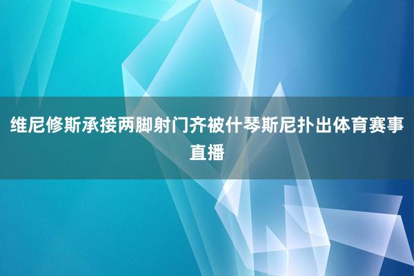 维尼修斯承接两脚射门齐被什琴斯尼扑出体育赛事直播