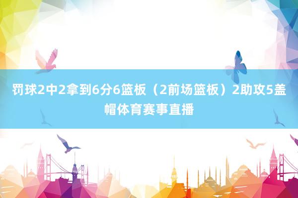 罚球2中2拿到6分6篮板（2前场篮板）2助攻5盖帽体育赛事直播