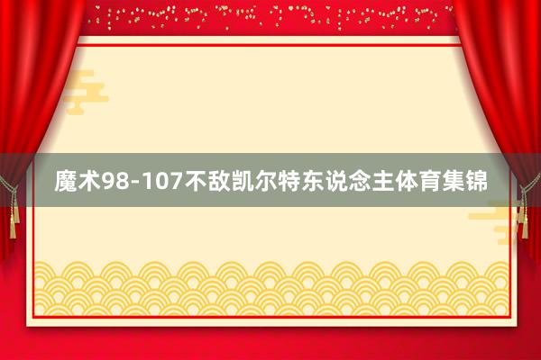 魔术98-107不敌凯尔特东说念主体育集锦