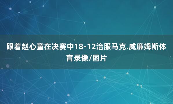 跟着赵心童在决赛中18-12治服马克.威廉姆斯体育录像/图片
