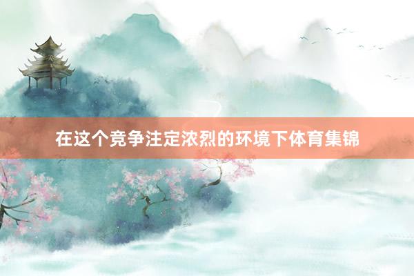 在这个竞争注定浓烈的环境下体育集锦