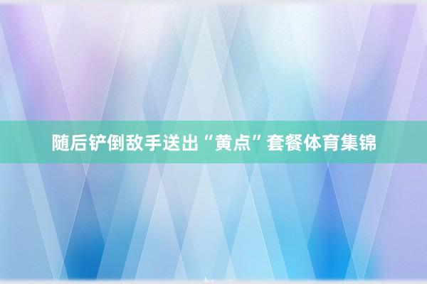 随后铲倒敌手送出“黄点”套餐体育集锦