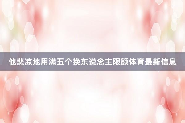 他悲凉地用满五个换东说念主限额体育最新信息