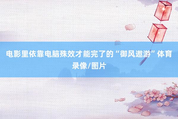 电影里依靠电脑殊效才能完了的“御风遨游”体育录像/图片