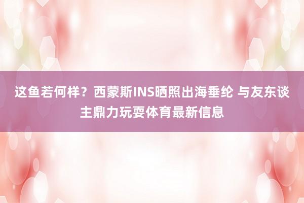 这鱼若何样？西蒙斯INS晒照出海垂纶 与友东谈主鼎力玩耍体育最新信息