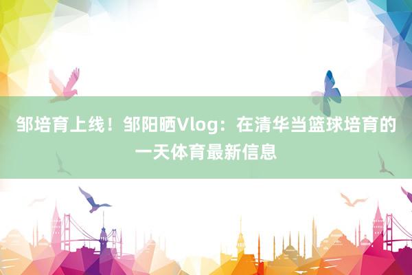 邹培育上线！邹阳晒Vlog：在清华当篮球培育的一天体育最新信息
