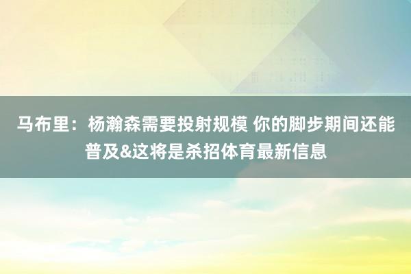 马布里：杨瀚森需要投射规模 你的脚步期间还能普及&这将是杀招体育最新信息