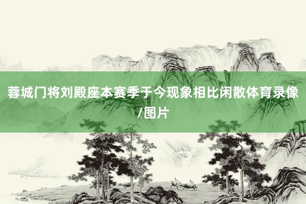蓉城门将刘殿座本赛季于今现象相比闲散体育录像/图片