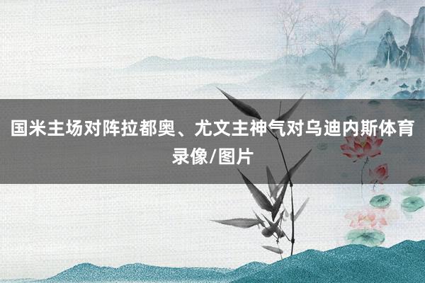 国米主场对阵拉都奥、尤文主神气对乌迪内斯体育录像/图片