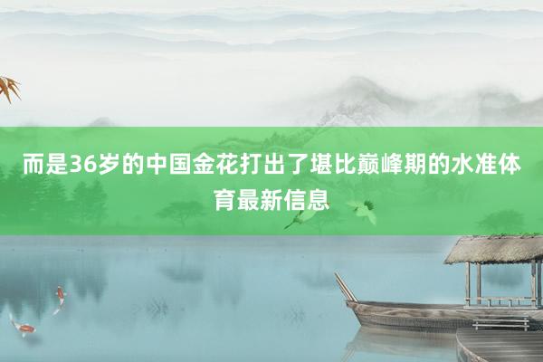 而是36岁的中国金花打出了堪比巅峰期的水准体育最新信息