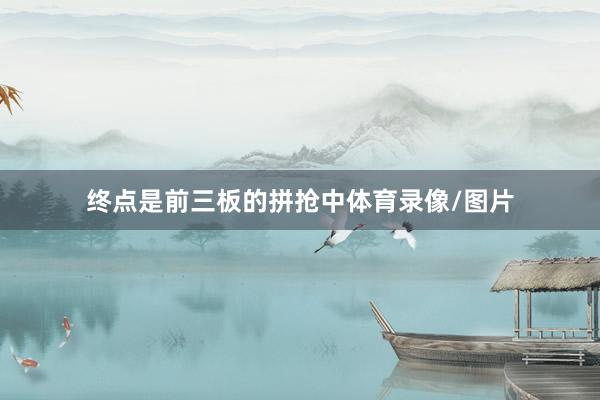 终点是前三板的拼抢中体育录像/图片