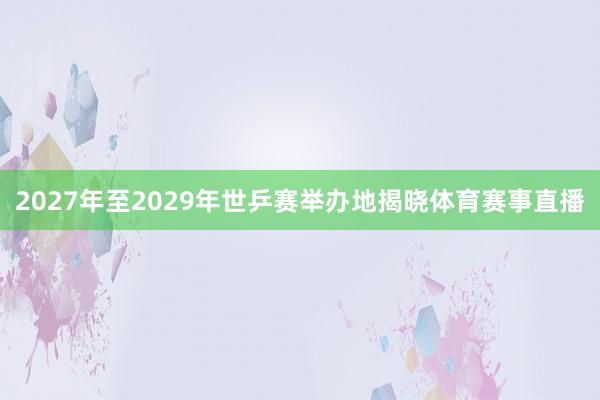 2027年至2029年世乒赛举办地揭晓体育赛事直播