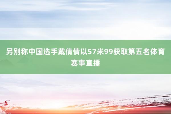 另别称中国选手戴倩倩以57米99获取第五名体育赛事直播