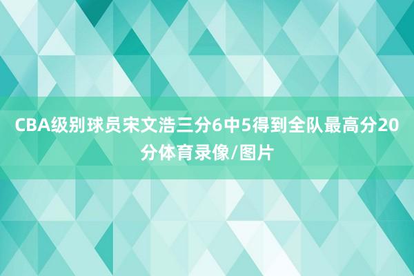 CBA级别球员宋文浩三分6中5得到全队最高分20分体育录像/图片