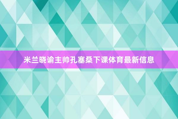 米兰晓谕主帅孔塞桑下课体育最新信息