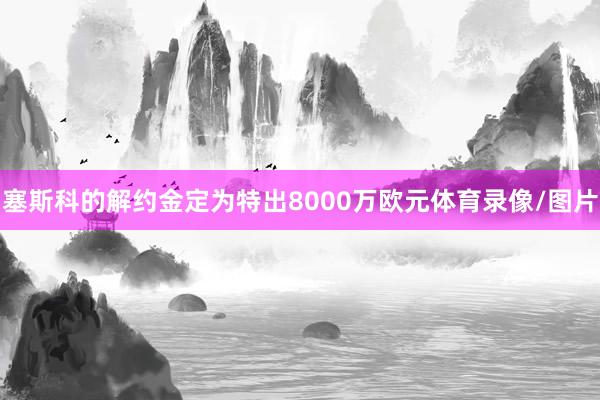 塞斯科的解约金定为特出8000万欧元体育录像/图片