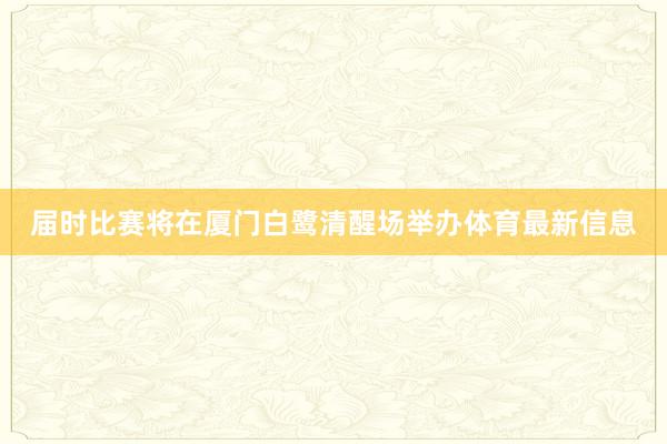 届时比赛将在厦门白鹭清醒场举办体育最新信息