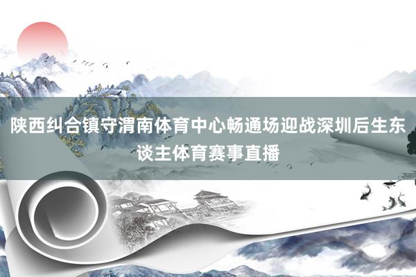 陕西纠合镇守渭南体育中心畅通场迎战深圳后生东谈主体育赛事直播