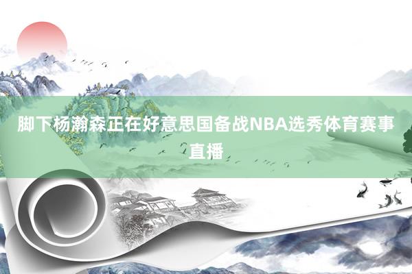 脚下杨瀚森正在好意思国备战NBA选秀体育赛事直播