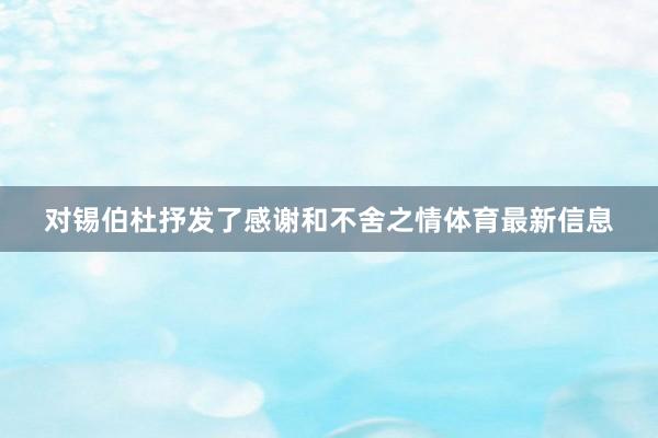 对锡伯杜抒发了感谢和不舍之情体育最新信息