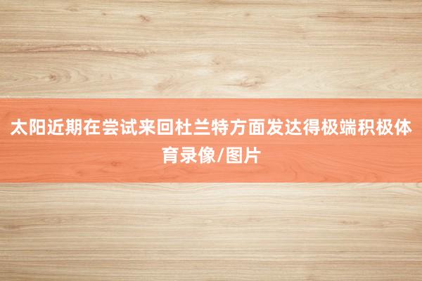 太阳近期在尝试来回杜兰特方面发达得极端积极体育录像/图片